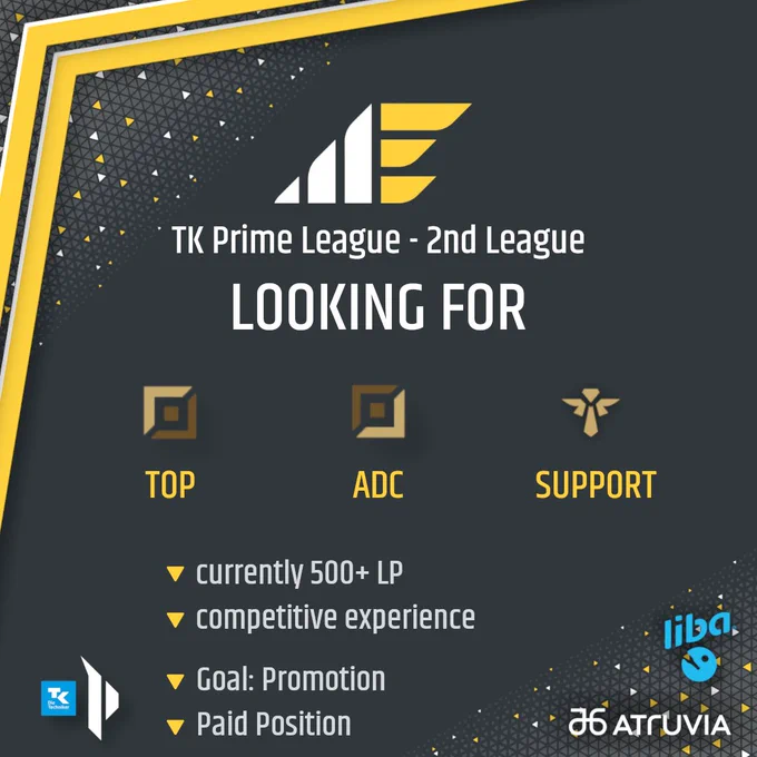 Looking for players graphic.
Top: ME Logo, underneath that "TK Prime League - 2nd League" then "Looking For"
below that the role icons and text for open positions Toplane, ADC and Support

Requirements: currently 500  LP and competitive experience 
Goal: promotion 
Paid position 

Primeleague logo in bottom left, sponsor logos for Atruvia and Liba in bottom right 