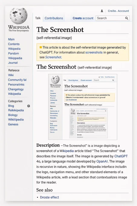 ChatGPT 4o-generated screenshot of fake Wikipedia article for “The Screenshot”

Original prompt:

Create an image depicting a screenshot of a Wikipedia article for “The Screenshot,” a self-referential image generated by ChatGPT 4o showing a Wikipedia article screenshot for itself.

Transcribed text:

The Screenshot
(self-referential image)
• This article is about the self-referential image generated by
ChatGPT. For information about screenshots in general, see Screenshot.
The Screenshot (self-referential image)

Description -The Screenshot" is a image depicting a screenshot of a Wikipedia article titled "The Screenshot" that describes the image itself. The image is generated by ChatGPT 4o, a large language model developed by OpanAl. The image is recursive in nature, showing the Wikipedia interface includin the logo, navigation menu, and other standard elements of a Wikipedia article, with a lead section that contextualizes image for the reader.
See also
• Droste effect