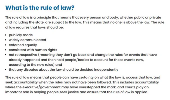 Excerpt from explainer: 

"What is the rule of law?
The rule of law is a principle that means that every person and body, whether public or private and including the state, are subject to the law. This means that no one is above the law. The rule of law requires that laws should be:

publicly made
widely communicated
enforced equally
consistent with human rights
not retrospective (meaning they don’t go back and change the rules for events that have already happened and then hold people/bodies to account for those events now, according to the new rules) and
that any disputes about the law should be decided independently
The rule of law means that people can have certainty on what the law is, access that law, and seek accountability when the rules may not have been followed. This includes accountability where the executive/government may have overstepped the mark, and courts play an important role in helping people seek justice and ensure that the rule of law is applied."