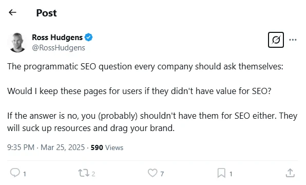 Screenshot - Cropped - Tweet.
Ross Hudgens (@RossHudgens)
9:35 PM · Mar 25, 2025

The programmatic SEO question every company should ask themselves:

Would I keep these pages for users if they didn't have value for SEO?

If the answer is no, you (probably) shouldn't have them for SEO either. They will suck up resources and drag your brand.

<https://x.com/RossHudgens/status/1904648234565591444>