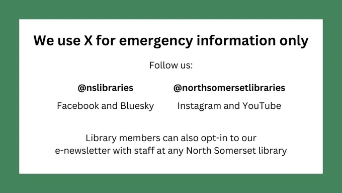 We use X for emergency information only.
Follow us @nslibraries (Facebook and Bluesky) and @northsomersetlibraries (Instagram and Youtube).
Library members can also opt-in to our e-newsletter with staff at any North Somerset library.