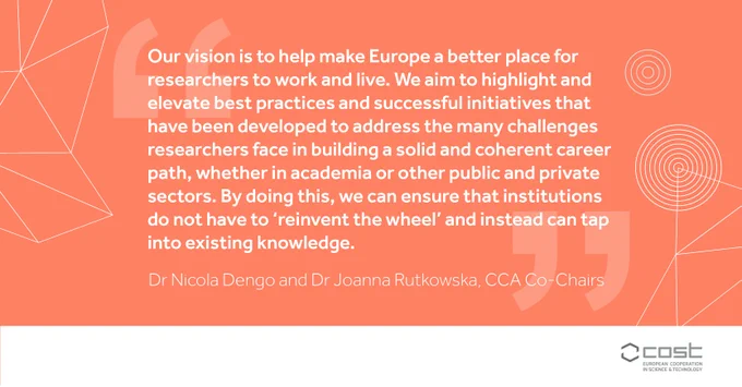"Our vision is to help make Europe a better place for researchers to work and live. We aim to highlight and elevate best practices and successful initiatives that have been developed to address the many challenges researchers face in building a solid and coherent career path, whether in academia or other public and private sectors. By doing this, we can ensure that institutions do not have to ‘reinvent the wheel’ and instead can tap into existing knowledge." Dr Nicola Dengo and Dr Joanna Rutkowska, CCA Co-Chairs
