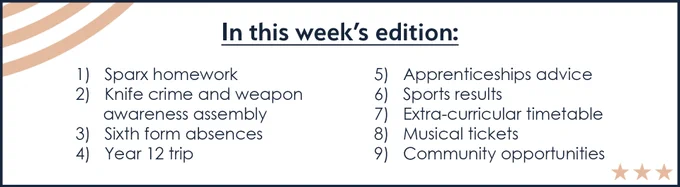 In this week's edition:
1)   Sparx homework
2)   Knife crime and weapon awareness assembly
3)   Sixth form absences
4)   Year 12 trip
5)   Apprenticeships advice
6)   Sports results
7)   Extra-curricular timetable
8)   Musical tickets
9)   Community opportunities