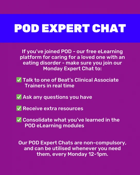 Purple background with white text. Capitalised text in a blue box reads 'POD Expert Chat'. Normal text below reads 'If you’ve joined POD - our free eLearning platform for caring for a loved one with an eating disorder - make sure you join our Monday Expert Chat to:' In bullet points, text continues, reading 'Talk to one of Beat’s Clinical Associate Trainers in real time. Ask any questions you have. Receive extra resources. Consolidate what you’ve learned in the POD eLearning modules.' At the bottom of the slide is text reading 'Our POD Expert Chats are non-compulsory, and can be utilised whenever you need them, every Monday 12-1pm.'