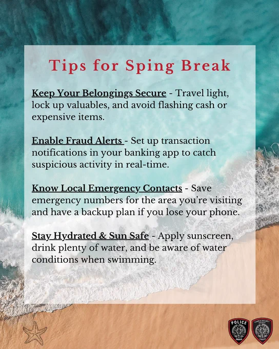 Tips for Spring Break

Keep Your Belongings Secure – Travel light, lock up valuables, and avoid flashing cash or expensive items.

Enable Fraud Alerts - Set up transaction notifications in your banking app to catch suspicious activity in real-time. 

Know Local Emergency Contacts – Save emergency numbers for the area you're visiting and have a backup plan if you lose your phone.

Stay Hydrated & Sun-Safe – Apply sunscreen, drink plenty of water, and be aware of rip currents when swimming.
