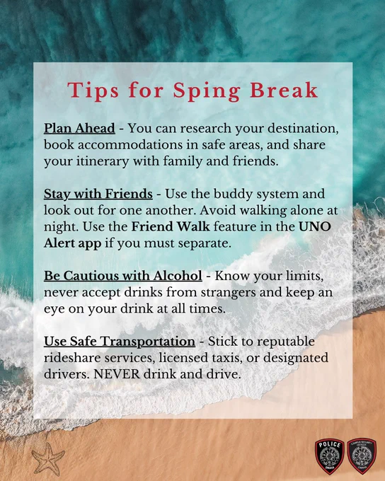 Tips for Spring Break

Plan Ahead – Research your destination, book accommodations in safe areas, and share your itinerary with family or friends.

Stay with Friends – Use the buddy system and look out for one another. Avoid walking alone at night.

Be Cautious with Alcohol – Know your limits, never accept drinks from strangers, and keep an eye on your drink at all times.

Use Safe Transportation – Stick to reputable rideshare services, licensed taxis, or designated drivers. Never drink and drive.
