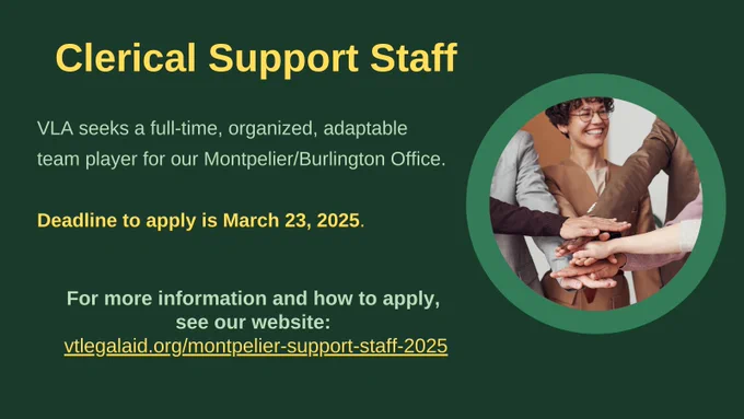 On a dark green rectangular background is a medium green circle on the right side middle with image of woman in business suit with curly hair and glasses smiling holding hand out and a stack of other hands on top with arms stretching in from left and right.
text reads: Clerical Support Staff
VLA seeks a full-time, organized, adaptable team player for our Montpelier/Burlington Office.
Deadline to apply is March 23, 2025.
For more information and how to apply, see our website: vtlegalaid.org/montpelier-support-staff-2025
