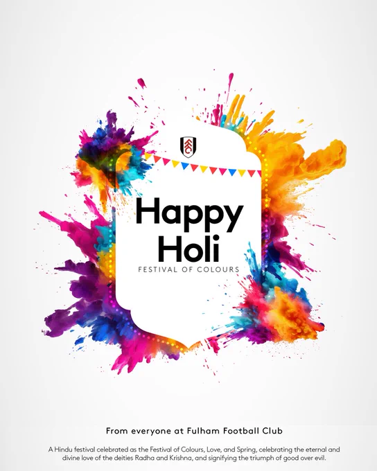 Happy Holi (Festival of Colours) from everyone at Fulham Football Club. A Hindu festival celebrated as the Festival of Colours, Love, and Spring, celebrating the eternal and divine love of the deities Radha and Krishna, and signifying the triumph of good over evil.