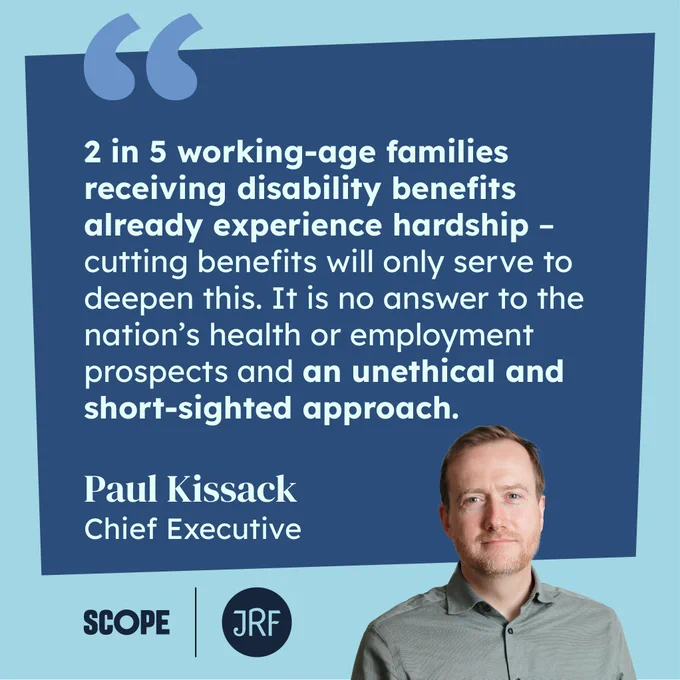 A quote card with an image of JRF chief executive Paul Kissack saying "2 in 5 working-age families receiving disability benefits already experience hardship – cutting benefits will only serve to deepen this. It is no answer to the nation’s health or employment prospects and an unethical and short-sighted approach.
