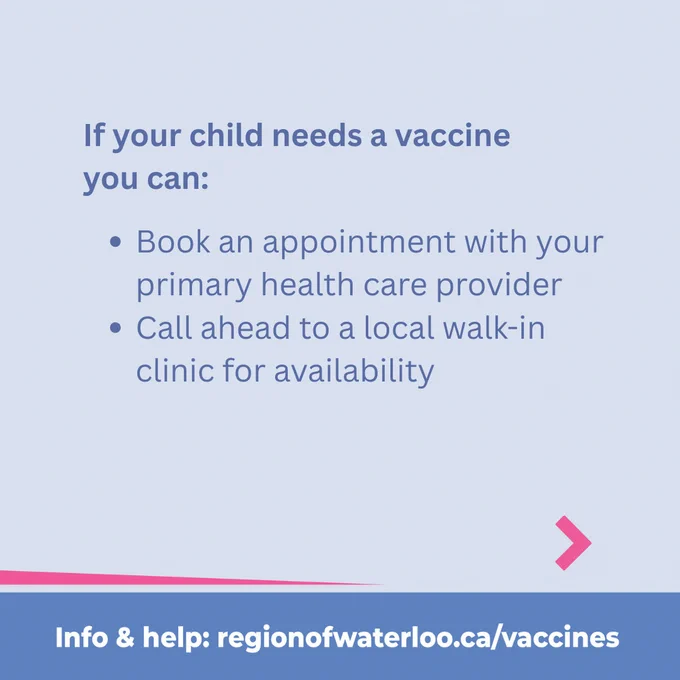 If your child needs a vaccine 
you can: Book an appointment with your primary health care provider
Call ahead to a local walk-in clinic for availability 