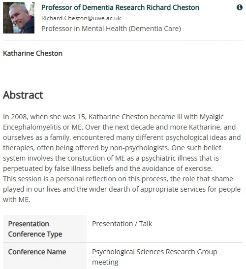 
Professor of Dementia Research Richard Cheston Richard.Cheston@uwe.ac.uk
Professor in Mental Health (Dementia Care)

Katharine Cheston



Abstract
In 2008, when she was 15, Katharine Cheston became ill with Myalgic Encephalomyelitis or ME. Over the next decade and more Katharine, and ourselves as a family, encountered many different psychological ideas and therapies, often being offered by non-psychologists. One such belief system involves the constuction of ME as a psychiatric illness that is perpetuated by false illness beliefs and the avoidance of exercise.
This session is a personal reflection on this process, the role that shame played in our lives and the wider dearth of appropriate services for people with ME.

Presentation Conference Type	Presentation / Talk
Conference Name	Psychological Sciences Research Group meeting