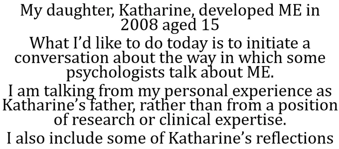 My daughter, Katharine, developed ME in 2008 aged 15
What I’d like to do today is to initiate a conversation about the way in which some psychologists talk about ME.
I am talking from my personal experience as  Katharine’s father, rather than from a position of research or clinical expertise.
I also include some of Katharine’s reflections
