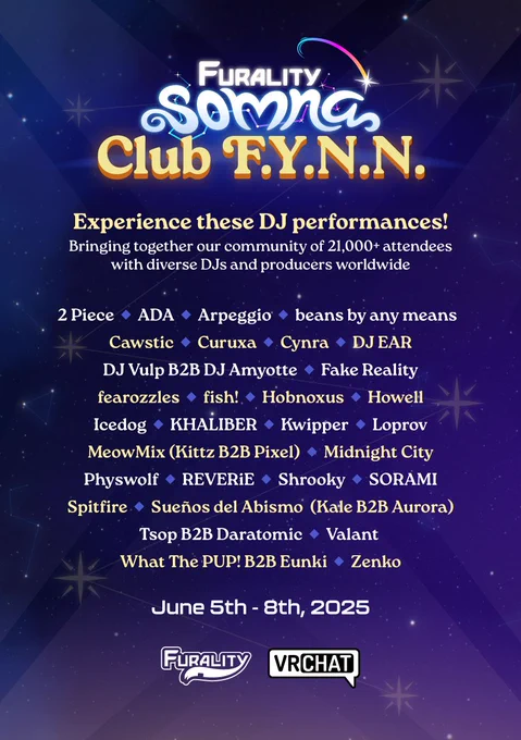 Starry Furality Somna themed poster, featuring the names of DJs performing at this year’s convention. The DJs are:
2 Piece, ADA, Arpeggio, beans by any means, Cawstic, Curuxa, Cynra, DJ EAR, DJ Vulp B2B DJ Amyotte, Fake Reality, fearozzles, fish!, Hobnoxus, Howell, leedog, KHALIBER, Kwipper, Loprov, MeowMix (Kittz B2B Pixel), Midnight City, Physwolf, REVERiE, Shrooky, SORAMI, Spitfire, Sueños del Abismo (Kale B2B Aurora), Tsop B2B Daramotic, Valant, What The PUP! B2B Eunki, and Zenko.