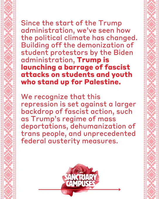 Text “Since the start of the Trump administration, we've seen how the political climate has changed.
Building off the demonization of student protestors by the Biden administration, Trump is launching a barrage of fascist attacks on students and youth who stand up for Palestine.

We recognize that this repression is set against a larger backdrop of fascist action, such as Trump's regime of mass deportations, dehumanization of trans people, and unprecedented federal austerity measures.”