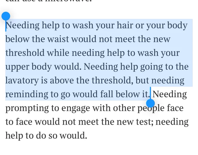 Needing help to wash your hair or your body below the waist would not meet the new threshold while needing help to wash your upper body would. Needing help going to the lavatory is above the threshold, but needing reminding to go would fall below it. Needing prompting to engage with other people face to face would not meet the new test; needing help to do so would.