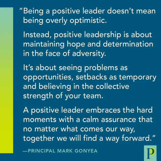 "Being a positive leader doesn’t mean being overly optimistic. Instead, positive leadership is about maintaining hope and determination in the face of adversity. It’s about seeing problems as opportunities, setbacks as temporary and believing in the collective strength of your team. A positive leader embraces the hard moments with a calm assurance that no matter what comes our way, together we will find a way forward." —Principal Mark Gonyea
