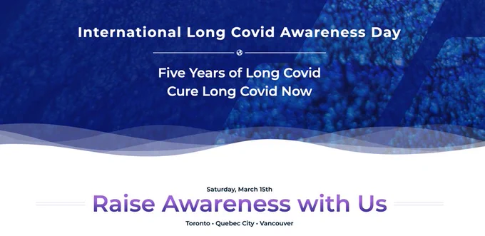 Slide title: International Long Covid Awareness Day
5 Years of Long Covid
Cure Long Covid Now
Saturday March 15th 2025
Raise Awareness with Us
Toronto-Quebec City- Vancouver