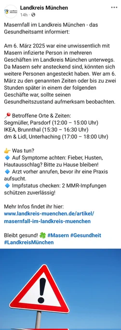 Masernfall im Landkreis München - das Gesundheitsamt informiert:

Am 6. März 2025 war eine unwissentlich mit Masern infizierte Person in mehreren Geschäften im Landkreis München unterwegs. Da Masern sehr ansteckend sind, könnten sich weitere Personen angesteckt haben. Wer am 6. März zu den genannten Zeiten oder bis zu zwei Stunden später in einem der folgenden Geschäfte war, sollte seinen Gesundheitszustand aufmerksam beobachten.

📍 Betroffene Orte & Zeiten:
Segmüller, Parsdorf (12:00 – 15:00 Uhr)
IKEA, Brunnthal (15:30 – 16:30 Uhr)
dm & Lidl, Unterhaching (17:00 – 18:00 Uhr)

👉 Was tun?
🔹 Auf Symptome achten: Fieber, Husten, Hautausschlag? Bitte zu Hause bleiben!
🔹 Arzt vorher anrufen, bevor ihr eine Praxis aufsucht.
🔹 Impfstatus checken: 2 MMR-Impfungen schützen zuverlässig!

Mehr Infos findet ihr hier: www.landkreis-muenchen.de/artikel/masernfall-im-landkreis-muenchen

Bleibt gesund! 🍀 #Masern #Gesundheit #LandkreisMünchen