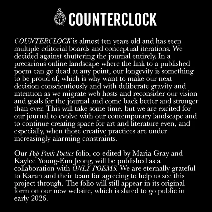 COUNTERCLOCK is almost ten years old and has seen multiple editorial boards and conceptual iterations. We decided against shuttering the journal entirely. In a precarious online landscape where the link to a published poem can go dead at any point, our longevity is something to be proud of, which is why want to make our next decision conscientiously and with deliberate gravity and intention as we migrate web hosts and reconsider our vision and goals for the journal and come back better and stronger than ever. This will take some time, but we are excited for our journal to evolve with our contemporary landscape and to continue creating space for art and literature even, and especially, when those creative practices are under increasingly alarming constraints. 

Our Pop Punk Poetics folio, co-edited by Maria Gray and Kaylee Young-Eun Jeong, will be published as a collaboration with ONLY POEMS. We are eternally grateful to Karan and their team for helping us see this project through.