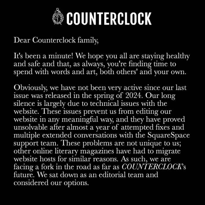Dear Counterclock family,

It’s been a minute! We hope you all are staying healthy and safe and that, as always, you’re finding time to spend with words and art, both others’ and your own.

Obviously, we have not been very active since our last issue was released in the spring of 2024. Our long silence is largely due to technical issues with the website. These issues prevent us from editing our website in any meaningful way, and they have proved unsolvable after almost a year of attempted fixes and multiple extended conversations with the SquareSpace support team. These problems are not unique to us—other online literary magazines have had to migrate website hosts for similar reasons. As such, we are facing a fork in the road as far as COUNTERCLOCK’s future. We sat down as an editorial team and considered our options.