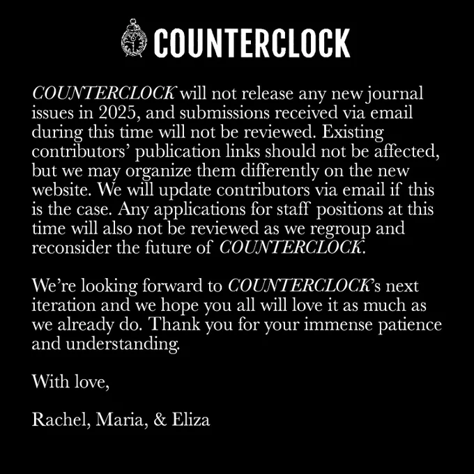 The folio will still appear in its original form on our new website, which is slated to go public in early 2026.

COUNTERCLOCK will not release any new journal issues in 2025, and submissions received via email during this time will not be reviewed. Existing contributors’ publication links should not be affected, but we may organize them differently on the new website. We will update contributors via email if this is the case. Any applications for staff positions at this time will also not be reviewed as we regroup and reconsider the future of COUNTERCLOCK.

We’re looking forward to COUNTERCLOCK’s next iteration and we hope you all will love it as much as we already do. Thank you for your immense patience and understanding.

With love,

Rachel, Maria, & Eliza