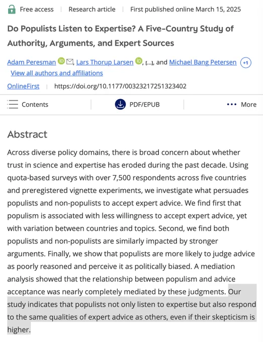 Do Populists Listen to Expertise? A Five-Country Study of Authority, Arguments, and Expert Sources. Across diverse policy domains, there is broad concern about whether trust in science and expertise has eroded during the past decade. Using quota-based surveys with over 7,500 respondents across five countries and preregistered vignette experiments, we investigate what persuades populists and non-populists to accept expert advice. We find first that populism is associated with less willingness to accept expert advice, yet with variation between countries and topics. Second, we find both populists and non-populists are similarly impacted by stronger arguments. Finally, we show that populists are more likely to judge advice as poorly reasoned and perceive it as politically biased. A mediation analysis showed that the relationship between populism and advice acceptance was nearly completely mediated by these judgments. Our study indicates that populists not only listen to expertise but also
