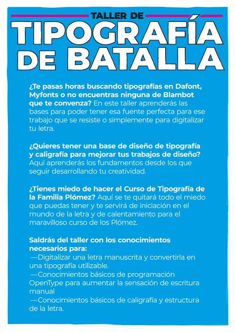 ¿Te pasas horas buscando tipografías en Dafont, Myfonts o no encuentras ninguna de Blambot que te convenza? En este taller aprenderás las bases para poder tener esa fuente perfecta para ese trabajo que se resiste o simplemente para digitalizar tu letra.
   ¿Quieres tener una base de diseño de tipografía y caligrafía para mejorar tus trabajos de diseño? Aquí aprenderás los fundamentos desde los que seguir desarrollando tu creatividad.
   ¿Tienes miedo de hacer el Curso de Tipografía de la Familia Plómez? Aquí se te quitará todo el miedo que puedas tener y te servirá de iniciación en el mundo de la letra y de calentamiento para el maravilloso curso de los Plómez.
  Saldrás del taller con los conocimientos necesarios para:
	—Digitalizar una letra manuscrita y convertirla en una tipografía utilizable.
	—Conocimientos básicos de programación OpenType para aumentar la sensación de escritura manual
	—Conocimientos básicos de caligrafía y estructura de la letra.