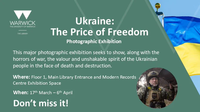 Image which contains the Ukraine Flag and shows a soldier looking at the camera. Text on the image says:

Ukraine: The Price of Freedom

Photographic Exhibition

This major photographic exhibition seeks to show, along with the horrors of war, the valour and unshakable spirit of the Ukrainian people in the face of death and destruction.

Where: Floor 1, Main Library Entrance and Modern Records Centre Exhibition Space

When: 17th March – 6th April

Don’t Miss It!