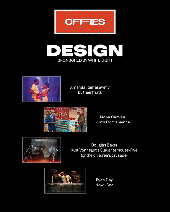 This image is a slide for "The Offies" awards in the "Design" category, sponsored by White Light. It has black background with the "Offies" logo at the top, featuring a red background with a pattern of small blue diamonds. Below, the word "DESIGN" is prominently displayed in bold white text.
Four theatre productions and their designers are listed, each accompanied by an image:
"by their fruits" by Amanda Ramasawmy – The image shows two performers in a warm, intimate scene with red and purple lighting.
"Kim’s Convenience" by Mona Camille – The image depicts a brightly lit convenience store set, with actors standing among colorful shelves filled with products.
"Kurt Vonnegut’s Slaughterhouse-Five (or the children’s crusade)" by Douglas Baker – The image features a dramatic scene with soldiers in futuristic armor and projected text saying "Ready! Fire!" in a dark, intense setting.
"Now I See" by Ryan Day – The image presents a theatrical moment with actors leaning over glass lit dimly