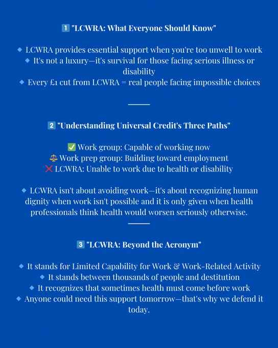 Alt text: A blue infographic explaining LCWRA (Limited Capability for Work and Work-Related Activity) under Universal Credit.

1️⃣ “LCWRA: What Everyone Should Know”
	•	LCWRA provides essential support for those too unwell to work.
	•	It’s not a luxury—it’s survival for those facing serious illness or disability.
	•	Every £1 cut from LCWRA means real people facing impossible choices.

2️⃣ “Understanding Universal Credit’s Three Paths”
	•	✅ Work group: Capable of working now.
	•	⚖️ Work prep group: Building toward employment.
	•	❌ LCWRA: Unable to work due to health or disability.
	•	LCWRA isn’t about avoiding work—it’s about dignity when work isn’t possible. It is only given when health professionals confirm that working would seriously worsen health.

3️⃣ “LCWRA: Beyond the Acronym”
	•	Stands for Limited Capability for Work & Work-Related Activity.
	•	It stands between thousands of people and destitution.
	•	Recognises that sometimes health must come before work.
	•	Anyone could need 