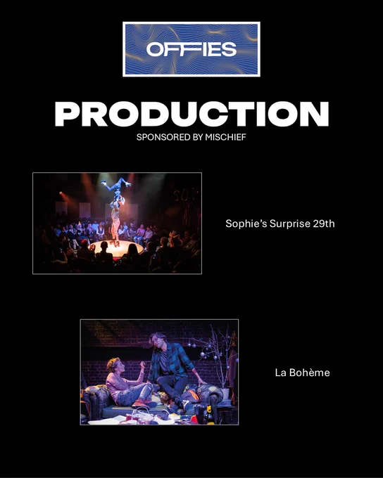 This slide is part of The Offies awards in the Production category, sponsored by Mischief. It features two nominated or winning productions:

"Sophie’s Surprise 29th" – The image showcases a dynamic performance with an acrobatic act in the center of an intimate, circular stage, surrounded by an audience. The lighting and setup suggest a lively, immersive theatre experience.
"La Bohème" – A modernized or alternative interpretation of the classic opera, featuring a gritty, urban setting with two characters in an intimate, possibly confrontational moment on a messy couch.