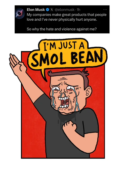 cartoon in response to an Elon musk tweet saying:

“My companies make great products that people love and l've never physically hurt anyone.
So why the hate and violence against me?”

Cartoon shows Elon sobbing and shouting “I’M JUST A SMOL BEAN” while throwing up a Nazi salute
