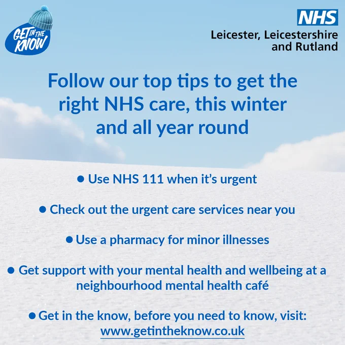 Follow our top tips to get the right NHS care, this winter and all year round.
•	Use NHS 111 when it’s urgent
•	Check out the urgent care services near you
•	Use a pharmacy for minor illnesses
•	Get support with your mental health and wellbeing at a neighbourhood mental health café
•	Get in the know, before you need to know, visit: www.getintheknow.co.uk. 
