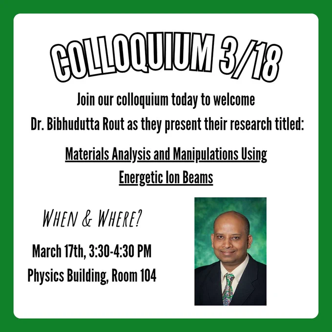 A flyer for colloquium with a title that says, "Colloquium 3/18". Below is text that says, "Join our colloquium today to welcome
 Dr. Bibhudutta Rout as they present their research titled:". Below is follow up text that is underlined and says, "Materials Analysis and Manipulations Using Energetic Ion Beams". Text in the bottom left corner says, "When & Where?", with text below that says, "March 17th, 3:30-4:30 PM Physics Building, Room 104". In the bottom right corner is a picture of Dr. Bibhudutta Rout.