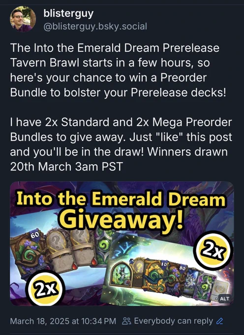 Screenshot of a post from @blisterguy dot bee ess Kay why dot social (obscured for obvious reasons) saying: The Into the Emerald Dream Prerelease Tavern Brawl starts in a few hours, so here's your chance to win a Preorder Bundle to bolster your Prerelease decks! 

I have 2x Standard and 2x Mega Preorder Bundles to give away. Just "like" this post and you'll be in the draw! Winners drawn 20th March 3am PST