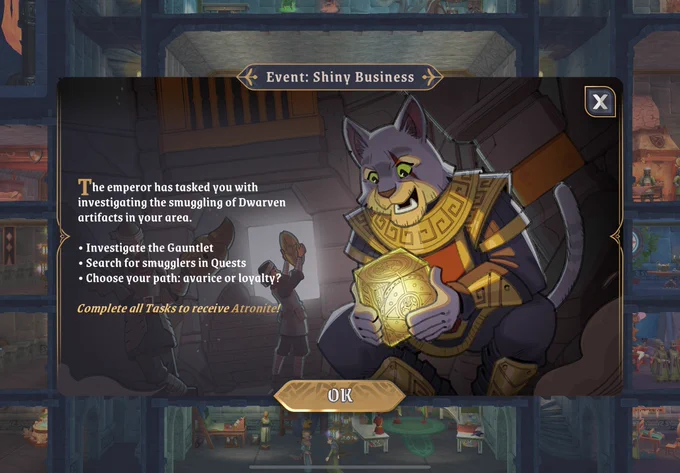 Event: Shiny Business

The emperor has tasked you with investigating the smuggling of Dwarven artifacts in your area.

- Investigate the Gauntlet
- Search for smugglers in Quests
- Choose your path: avarice or loyalty?

Complete all Tasks to receive Atronite! 