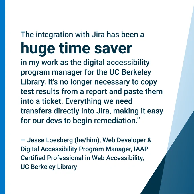 "The integration with Jira has been a huge time saver in my work as the digital accessibility program manager for the UC Berkeley Library. It's no longer necessary to copy test results from a report and paste them into a ticket. Everything we need transfers directly into Jira, making it easy for our devs to begin remediation." — Jesse Loesberg, UC Berkeley Library