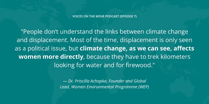 "People don’t understand the links between climate change and displacement. Most of the time, displacement is only seen as a political issue, but climate change, as we can see, affects women more directly, because they have to trek kilometers looking for water and for firewood."
— Dr. Priscilla Achapka, Founder and Global Lead, Women Environmental Programme (WEP)
voices on the move podcast (episode 7)