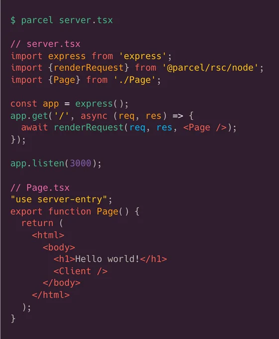 Screenshot of code sample:

$ parcel server.tsx

// server.tsx
import express from 'express';
import {renderRequest} from '@parcel/rsc/node';
import {Page} from './Page';

const app = express();
app.get('/', async (req, res) => {
  await renderRequest(req, res, <Page />);
});

app.listen(3000);

// Page.tsx
"use server-entry";
export function Page() {
  return (
    <html>
      <body>
        <h1>Hello world!</h1>
		<Client />
      </body>
    </html>
  );
}