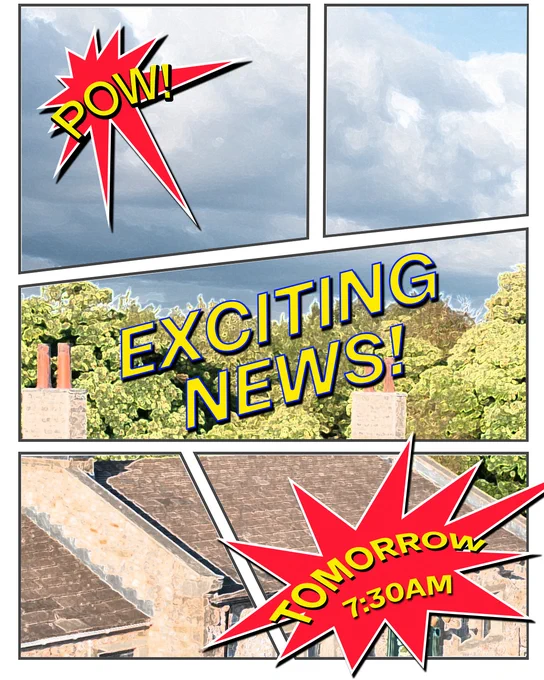The main image is seperated into 5 sections in a comic book style.
Top left: Clouds with the word "Pow!" written in a spikey bubble 
Middle: Trees and chimneys with the words "Exciting news!" written over it
Bottom right: A building with the words "Tomorrow 7:30am" written in a spikey bubble
