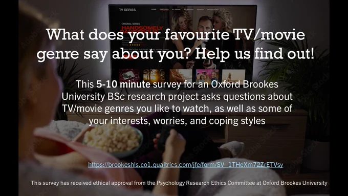 A picture of a woman watching TV, with text superimposed, saying: "What does your favourite TV/movie genre say about you? Help us find out!". Additional text states: "This 5-10 minute survey for an Oxford Brookes University BSc research project asks questions about TV/movie genres you like to watch, as well as some of your interests, worries, and coping styles." and finishes with the URL and the statement: "This survey has received ethical approval from the Psychology Research Ethics Committee at Oxford Brookes University."