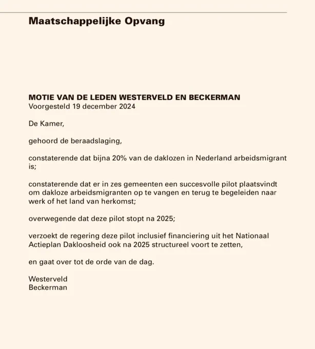 Dit is de tekst van de motie: MOTIE VAN DE LEDEN WESTERVELD EN BECKERMAN
Voorgesteld 19 december 2024
De Kamer,
gehoord de beraadslaging,
constaterende dat bijna 20% van de daklozen in Nederland arbeidsmigrant
is;
constaterende dat er in zes gemeenten een succesvolle pilot plaatsvindt
om dakloze arbeidsmigranten op te vangen en terug te begeleiden naar
werk of het land van herkomst;
overwegende dat deze pilot stopt na 2025;
verzoekt de regering deze pilot inclusief financiering uit het Nationaal
Actieplan Dakloosheid ook na 2025 structureel voort te zetten,
en gaat over tot de orde van de dag.
Westerveld
Beckerman