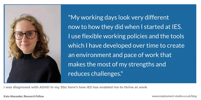 Quote from Kate Alexander, "My working days look very different 
now to how they did when I started at IES. I use flexible working policies and the tools which I have developed over time to create an environment and pace of work that makes the most of my strengths and reduces challenges."