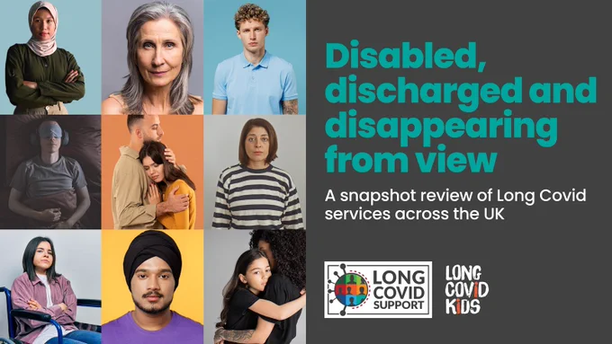 Grey background with teal writing. 'Disabled, discharged and disappearing from view. A snapshot review of Long Covid services across the UK' Long Covid Support and Long Covid Kids logo. There are photos of people on the left of the image.