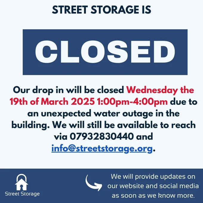 Text in image reads: Street Storage is closed. Our drop in will be closed Wednesday the 19th of March 2025 1:00pm-4:00pm due to an unexpected water outage in the building. We will still be available to reach via 07932830440 and info@streetstorage.org. We will provide updates on our website and social media as soon as we know more. 
