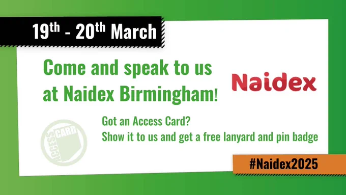 At the top a date of "19th to the 20th of March" is shown is a black box. Text next to a Naidex logo reads "Come and speak to us at Naidex Birmingham!" Next to a logo for the Access Card more text reads "Got an Access Card? Show it to us and get a free lanyard and pin badge" Under the text in a small orange box there is a hashtag for Naidex 2025.