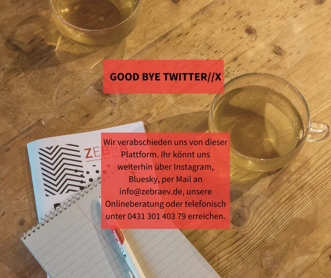 Hintergrundbild: Holztisch mit zwei Teetassen, Flyern von ZEBRA und Notizblock. Davor steht folgender Text:

Good Bye Twitter//X
Wir verabschieden uns von dieser Plattform. Ihr könnt uns weiterhin über Instagram, Bluesky, per Mail an info@zebraev.de, unsere Onlineberatung oder telefonisch unter 0431 301 403 79 erreichen.