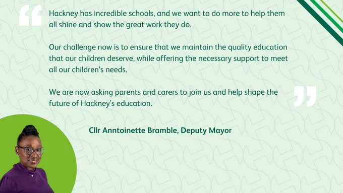 Image of Cllr Anntoinette Bramble, Deputy Mayor of Hackney, with the quote "Hackney has incredible schools, and we want to do more to help them all shine and show the great work they do. Our challenge now is to ensure that we maintain the quality education that our children deserve, while offering the necessary support to meet all our children’s needs. We are now asking parents and carers to join us and help shape the future of Hackney’s education."