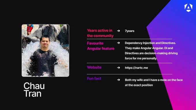 Chau Tran
Years active in the community: 7 years
Favourite Angular feature: Dependency Injection and Directives. They make Angular Angular. DI and Directives are decision-making driving force for me personally.
Website: https://nartc.me
Fun fact: Both my wife and I have a mole on the face at the exact position