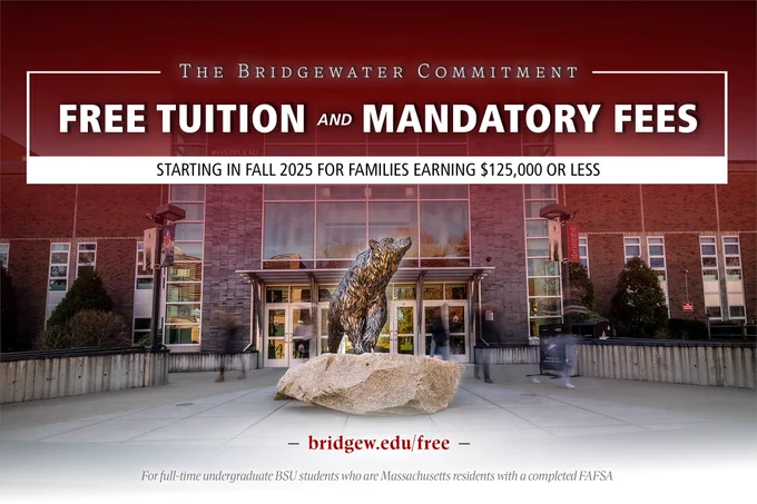 An image of a bear statue overlayed with text that reads: "The Bridgewater Commitment. Free tuition and mandatory fees starting in the fall of 2025 for families earning 125,000 dollars or less." The graphic also includes eligibility information that to qualify, students must be Massachusetts residents, full-time undergraduate students, and have a completed FAFSA. More information is available at bridgew.edu/free